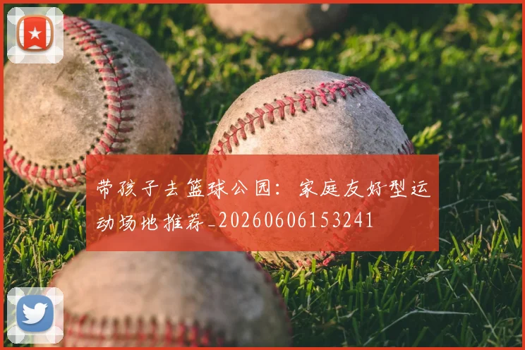 带孩子去篮球公园：家庭友好型运动场地推荐_20260606153241