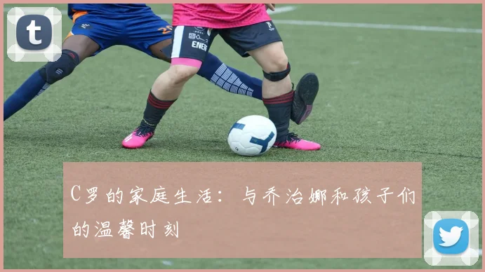 C罗的家庭生活：与乔治娜和孩子们的温馨时刻