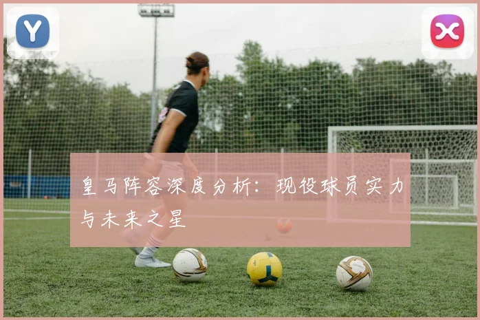 皇马阵容深度分析：现役球员实力与未来之星