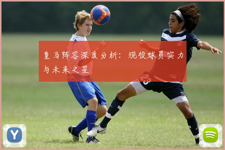 皇马阵容深度分析：现役球员实力与未来之星