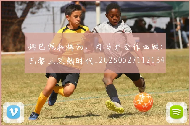 姆巴佩和梅西、内马尔合作回顾:巴黎三叉戟时代_20260527112134