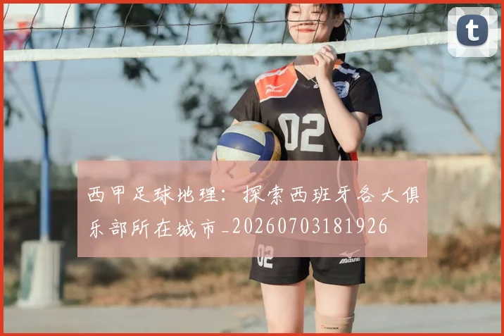 西甲足球地理：探索西班牙各大俱乐部所在城市_20260703181926