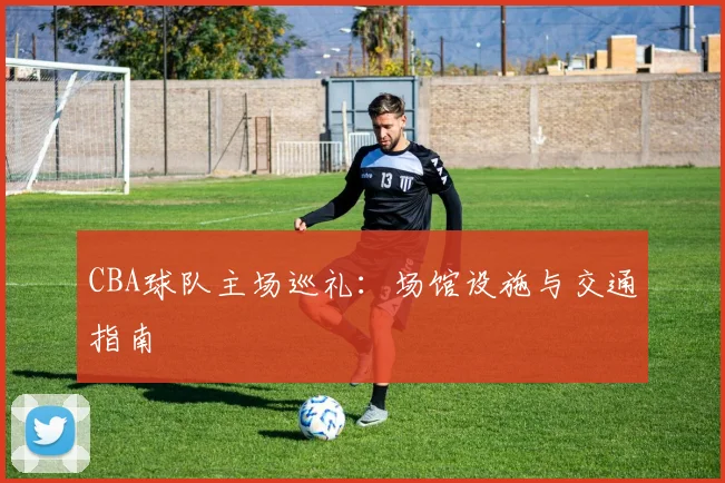 CBA球队主场巡礼：场馆设施与交通指南