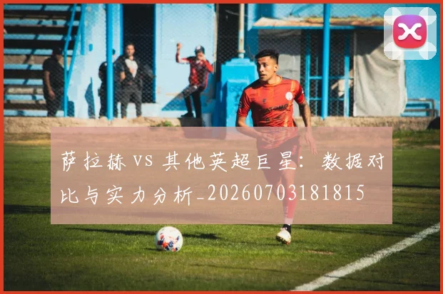 萨拉赫 vs 其他英超巨星：数据对比与实力分析_20260703181815