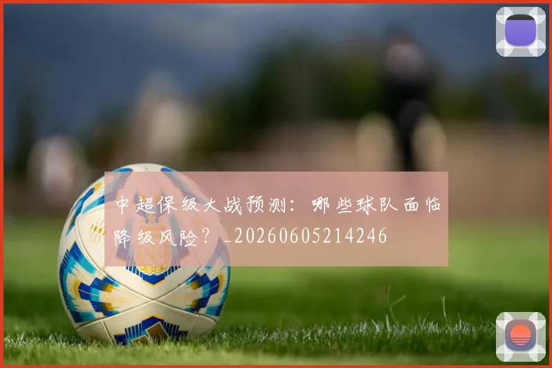 中超保级大战预测：哪些球队面临降级风险？_20260605214246