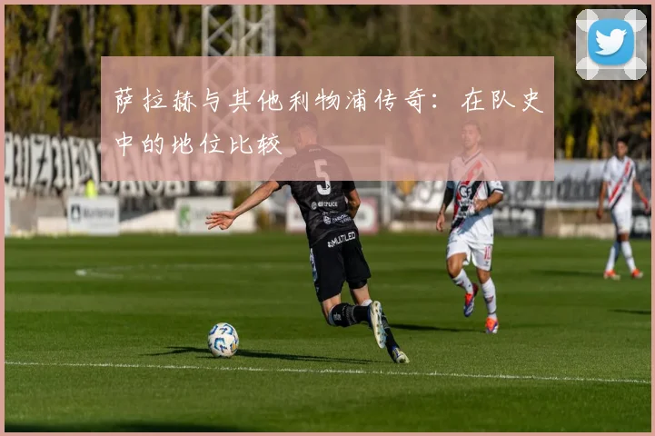 萨拉赫与其他利物浦传奇:在队史中的地位比较