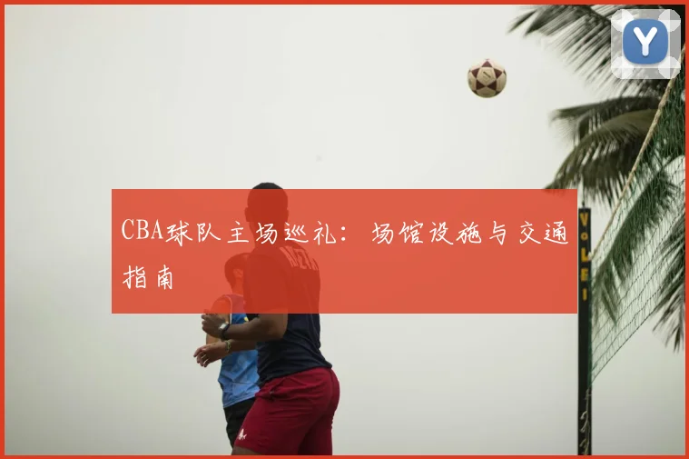 CBA球队主场巡礼：场馆设施与交通指南
