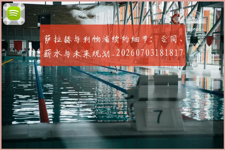 萨拉赫与利物浦续约细节:合同、薪水与未来规划_20260703181817