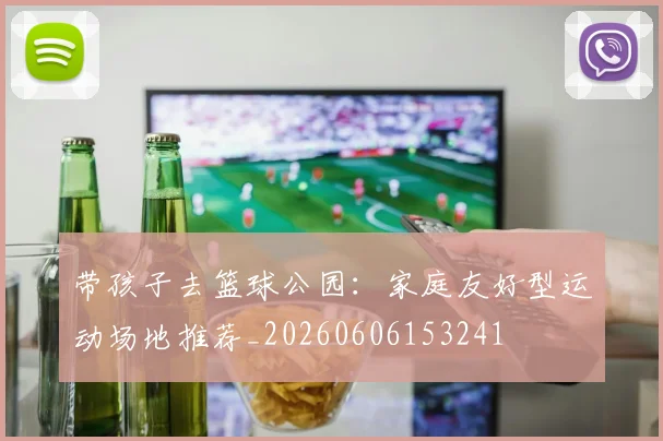 带孩子去篮球公园：家庭友好型运动场地推荐_20260606153241