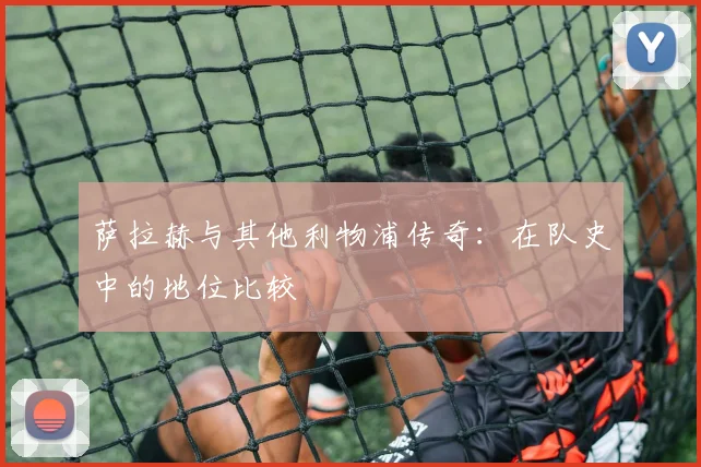 萨拉赫与其他利物浦传奇:在队史中的地位比较