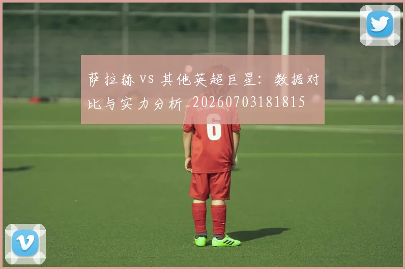 萨拉赫 vs 其他英超巨星：数据对比与实力分析_20260703181815